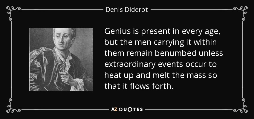 Genius is present in every age, but the men carrying it within them remain benumbed unless extraordinary events occur to heat up and melt the mass so that it flows forth. - Denis Diderot