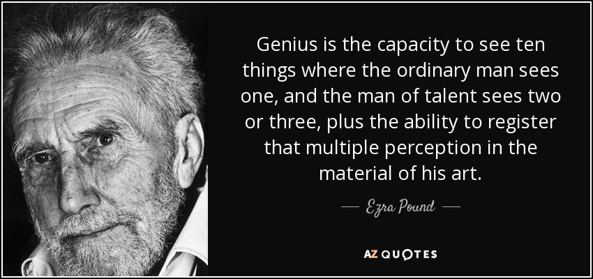 Genius is the capacity to see ten things where the ordinary man sees one, and the man of talent sees two or three, plus the ability to register that multiple perception in the material of his art. - Ezra Pound