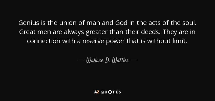 Genius is the union of man and God in the acts of the soul. Great men are always greater than their deeds. They are in connection with a reserve power that is without limit. - Wallace D. Wattles