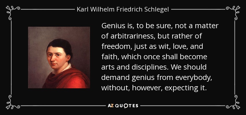 Genius is, to be sure, not a matter of arbitrariness, but rather of freedom, just as wit, love, and faith, which once shall become arts and disciplines. We should demand genius from everybody, without, however, expecting it. - Karl Wilhelm Friedrich Schlegel