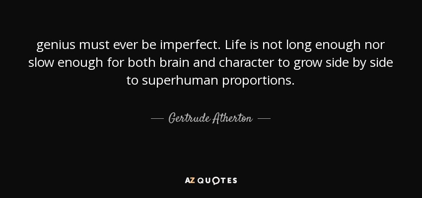 genius must ever be imperfect. Life is not long enough nor slow enough for both brain and character to grow side by side to superhuman proportions. - Gertrude Atherton