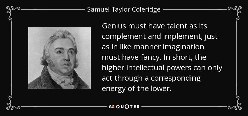 Genius must have talent as its complement and implement, just as in like manner imagination must have fancy. In short, the higher intellectual powers can only act through a corresponding energy of the lower. - Samuel Taylor Coleridge