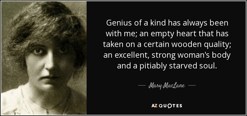 Genius of a kind has always been with me; an empty heart that has taken on a certain wooden quality; an excellent, strong woman's body and a pitiably starved soul. - Mary MacLane