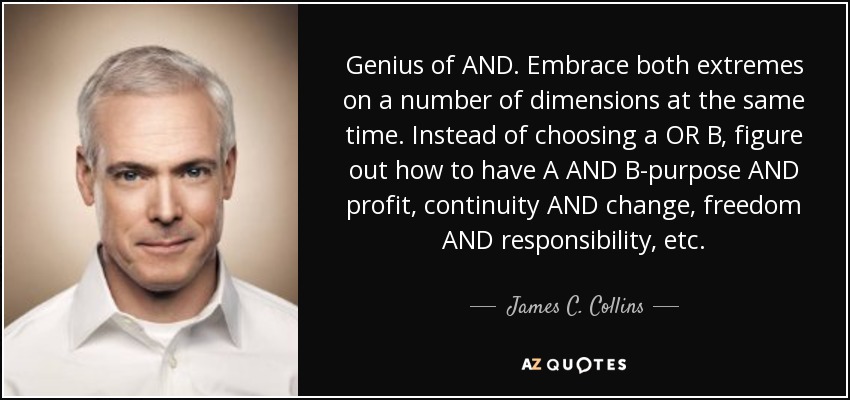 Genius of AND. Embrace both extremes on a number of dimensions at the same time. Instead of choosing a OR B, figure out how to have A AND B-purpose AND profit, continuity AND change, freedom AND responsibility, etc. - James C. Collins