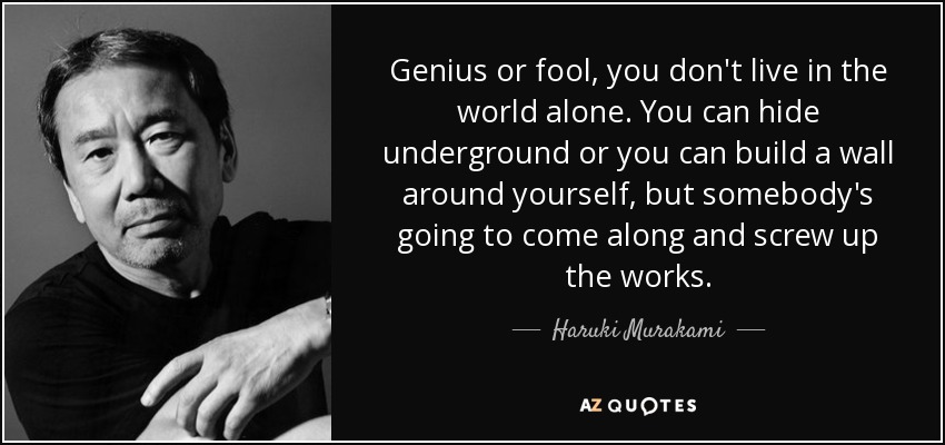 Genius or fool, you don't live in the world alone. You can hide underground or you can build a wall around yourself, but somebody's going to come along and screw up the works. - Haruki Murakami