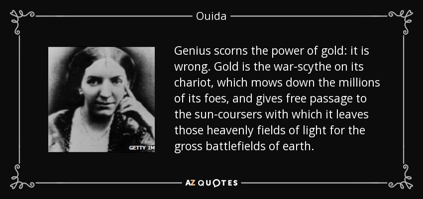 Genius scorns the power of gold: it is wrong. Gold is the war-scythe on its chariot, which mows down the millions of its foes, and gives free passage to the sun-coursers with which it leaves those heavenly fields of light for the gross battlefields of earth. - Ouida