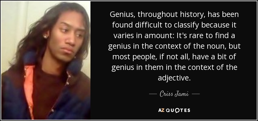 Genius, throughout history, has been found difficult to classify because it varies in amount: It's rare to find a genius in the context of the noun, but most people, if not all, have a bit of genius in them in the context of the adjective. - Criss Jami