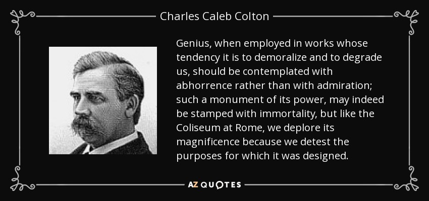 Genius, when employed in works whose tendency it is to demoralize and to degrade us, should be contemplated with abhorrence rather than with admiration; such a monument of its power, may indeed be stamped with immortality, but like the Coliseum at Rome, we deplore its magnificence because we detest the purposes for which it was designed. - Charles Caleb Colton
