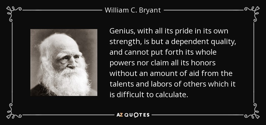 Genius, with all its pride in its own strength, is but a dependent quality, and cannot put forth its whole powers nor claim all its honors without an amount of aid from the talents and labors of others which it is difficult to calculate. - William C. Bryant