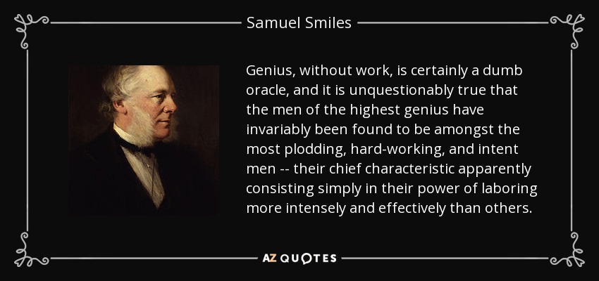 Genius, without work, is certainly a dumb oracle, and it is unquestionably true that the men of the highest genius have invariably been found to be amongst the most plodding, hard-working, and intent men -- their chief characteristic apparently consisting simply in their power of laboring more intensely and effectively than others. - Samuel Smiles