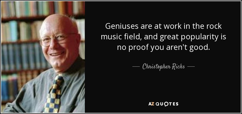 Geniuses are at work in the rock music field, and great popularity is no proof you aren't good. - Christopher Ricks