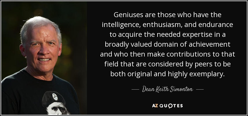 Geniuses are those who have the intelligence, enthusiasm, and endurance to acquire the needed expertise in a broadly valued domain of achievement and who then make contributions to that field that are considered by peers to be both original and highly exemplary. - Dean Keith Simonton