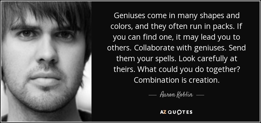 Geniuses come in many shapes and colors, and they often run in packs. If you can find one, it may lead you to others. Collaborate with geniuses. Send them your spells. Look carefully at theirs. What could you do together? Combination is creation. - Aaron Koblin