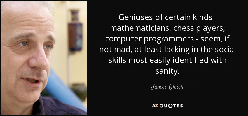 Geniuses of certain kinds - mathematicians, chess players, computer programmers - seem, if not mad, at least lacking in the social skills most easily identified with sanity. - James Gleick