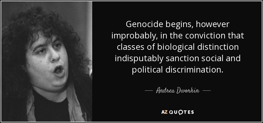 Genocide begins, however improbably, in the conviction that classes of biological distinction indisputably sanction social and political discrimination. - Andrea Dworkin