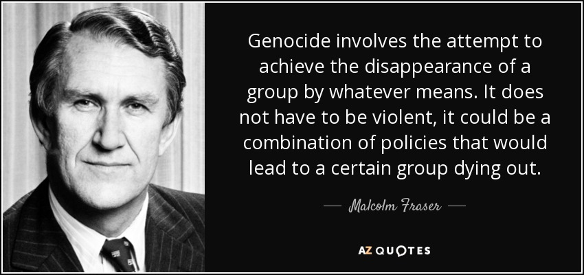 Genocide involves the attempt to achieve the disappearance of a group by whatever means. It does not have to be violent, it could be a combination of policies that would lead to a certain group dying out. - Malcolm Fraser
