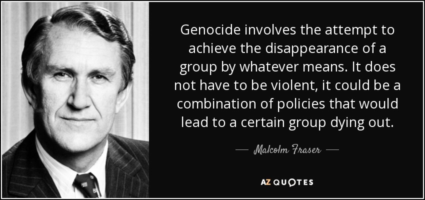 Genocide involves the attempt to achieve the disappearance of a group by whatever means. It does not have to be violent, it could be a combination of policies that would lead to a certain group dying out. - Malcolm Fraser