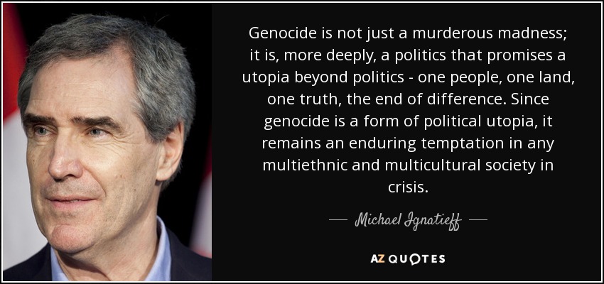 Genocide is not just a murderous madness; it is, more deeply, a politics that promises a utopia beyond politics - one people, one land, one truth, the end of difference. Since genocide is a form of political utopia, it remains an enduring temptation in any multiethnic and multicultural society in crisis. - Michael Ignatieff