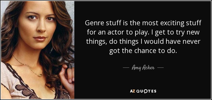 Genre stuff is the most exciting stuff for an actor to play. I get to try new things, do things I would have never got the chance to do. - Amy Acker