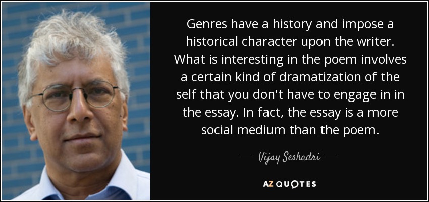 Genres have a history and impose a historical character upon the writer. What is interesting in the poem involves a certain kind of dramatization of the self that you don't have to engage in in the essay. In fact, the essay is a more social medium than the poem. - Vijay Seshadri