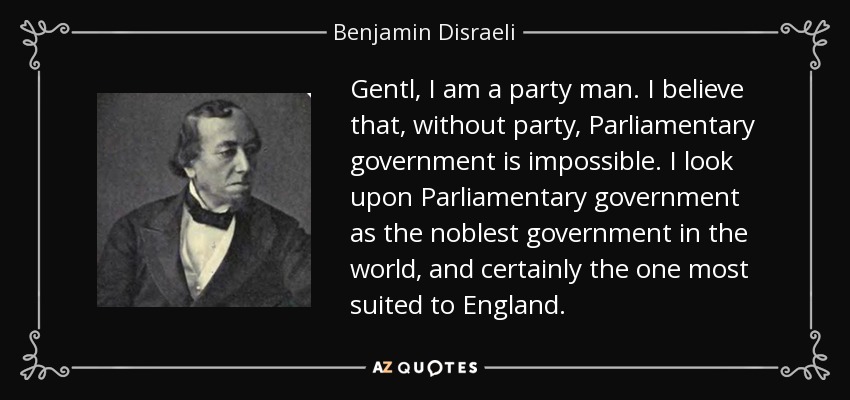 Gentl, I am a party man. I believe that, without party, Parliamentary government is impossible. I look upon Parliamentary government as the noblest government in the world, and certainly the one most suited to England. - Benjamin Disraeli