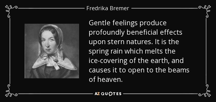 Gentle feelings produce profoundly beneficial effects upon stern natures. It is the spring rain which melts the ice-covering of the earth, and causes it to open to the beams of heaven. - Fredrika Bremer