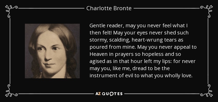 Gentle reader, may you never feel what I then felt! May your eyes never shed such stormy, scalding, heart-wrung tears as poured from mine. May you never appeal to Heaven in prayers so hopeless and so agised as in that hour left my lips: for never may you, like me, dread to be the instrument of evil to what you wholly love. - Charlotte Bronte