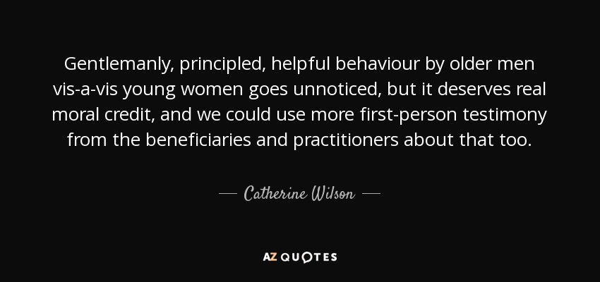 Gentlemanly, principled, helpful behaviour by older men vis-a-vis young women goes unnoticed, but it deserves real moral credit, and we could use more first-person testimony from the beneficiaries and practitioners about that too. - Catherine Wilson