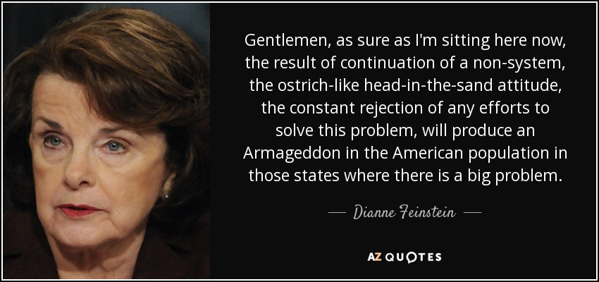 Gentlemen, as sure as I'm sitting here now, the result of continuation of a non-system, the ostrich-like head-in-the-sand attitude, the constant rejection of any efforts to solve this problem, will produce an Armageddon in the American population in those states where there is a big problem. - Dianne Feinstein