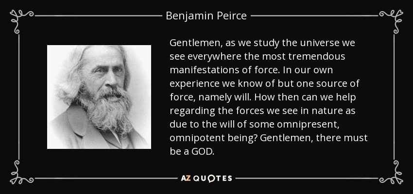 Gentlemen, as we study the universe we see everywhere the most tremendous manifestations of force. In our own experience we know of but one source of force, namely will. How then can we help regarding the forces we see in nature as due to the will of some omnipresent, omnipotent being? Gentlemen, there must be a GOD. - Benjamin Peirce