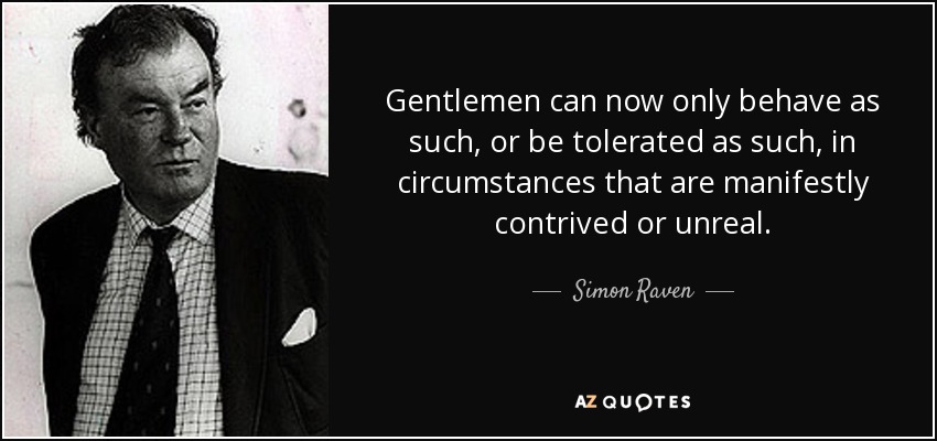 Gentlemen can now only behave as such, or be tolerated as such, in circumstances that are manifestly contrived or unreal. - Simon Raven