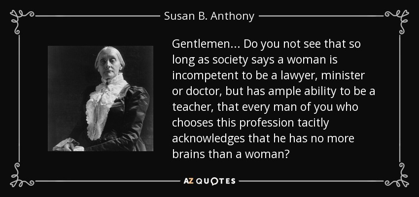 Gentlemen ... Do you not see that so long as society says a woman is incompetent to be a lawyer, minister or doctor, but has ample ability to be a teacher, that every man of you who chooses this profession tacitly acknowledges that he has no more brains than a woman? - Susan B. Anthony