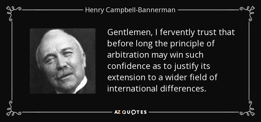 Gentlemen, I fervently trust that before long the principle of arbitration may win such confidence as to justify its extension to a wider field of international differences. - Henry Campbell-Bannerman