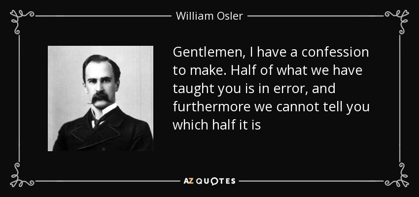 Gentlemen, I have a confession to make. Half of what we have taught you is in error, and furthermore we cannot tell you which half it is - William Osler