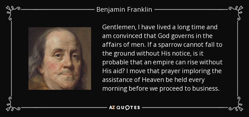 Gentlemen, I have lived a long time and am convinced that God governs in the affairs of men. If a sparrow cannot fall to the ground without His notice, is it probable that an empire can rise without His aid? I move that prayer imploring the assistance of Heaven be held every morning before we proceed to business. - Benjamin Franklin