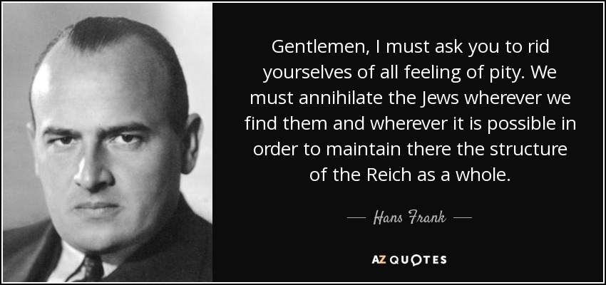 Gentlemen, I must ask you to rid yourselves of all feeling of pity. We must annihilate the Jews wherever we find them and wherever it is possible in order to maintain there the structure of the Reich as a whole. - Hans Frank