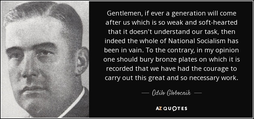 Gentlemen, if ever a generation will come after us which is so weak and soft-hearted that it doesn't understand our task, then indeed the whole of National Socialism has been in vain. To the contrary, in my opinion one should bury bronze plates on which it is recorded that we have had the courage to carry out this great and so necessary work. - Odilo Globocnik