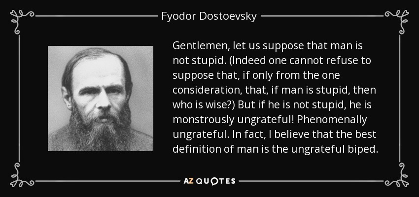 Gentlemen, let us suppose that man is not stupid. (Indeed one cannot refuse to suppose that, if only from the one consideration, that, if man is stupid, then who is wise?) But if he is not stupid, he is monstrously ungrateful! Phenomenally ungrateful. In fact, I believe that the best definition of man is the ungrateful biped. - Fyodor Dostoevsky