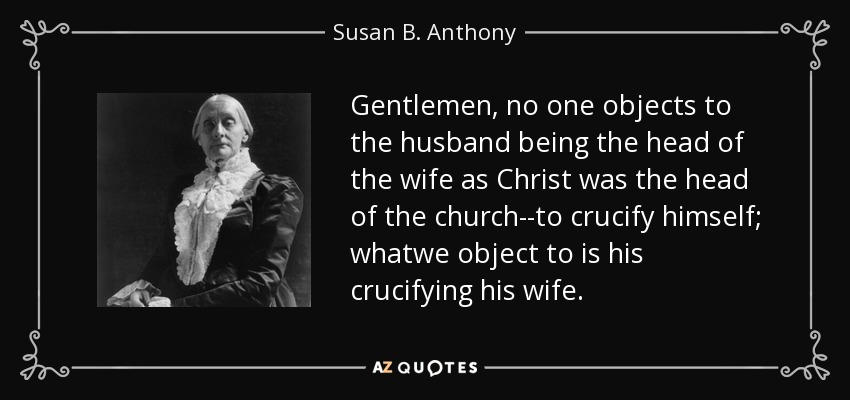 Gentlemen, no one objects to the husband being the head of the wife as Christ was the head of the church--to crucify himself; whatwe object to is his crucifying his wife. - Susan B. Anthony