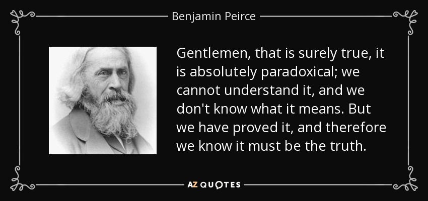 Gentlemen, that is surely true, it is absolutely paradoxical; we cannot understand it, and we don't know what it means. But we have proved it, and therefore we know it must be the truth. - Benjamin Peirce