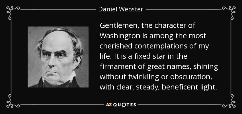 Gentlemen, the character of Washington is among the most cherished contemplations of my life. It is a fixed star in the firmament of great names, shining without twinkling or obscuration, with clear, steady, beneficent light. - Daniel Webster