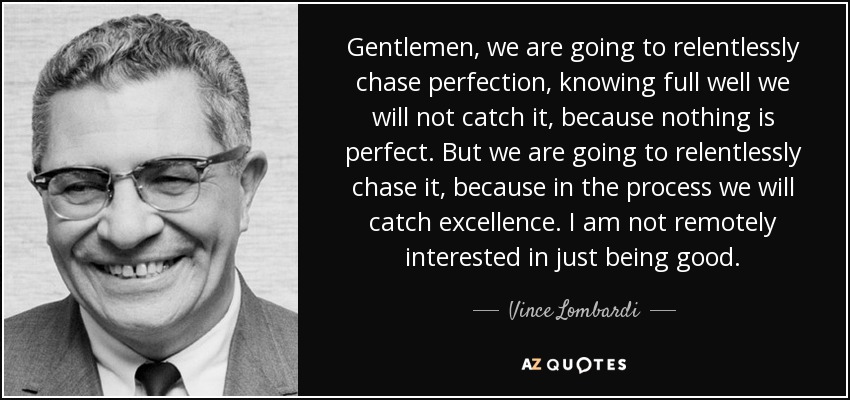Gentlemen, we are going to relentlessly chase perfection, knowing full well we will not catch it, because nothing is perfect. But we are going to relentlessly chase it, because in the process we will catch excellence. I am not remotely interested in just being good. - Vince Lombardi