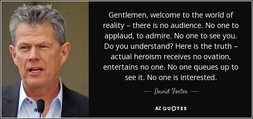 Gentlemen, welcome to the world of reality – there is no audience. No one to applaud, to admire. No one to see you. Do you understand? Here is the truth – actual heroism receives no ovation, entertains no one. No one queues up to see it. No one is interested. - David Foster