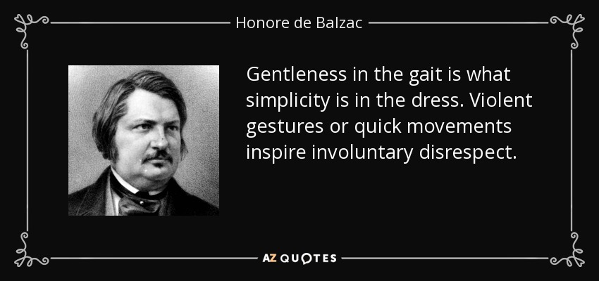 Gentleness in the gait is what simplicity is in the dress. Violent gestures or quick movements inspire involuntary disrespect. - Honore de Balzac