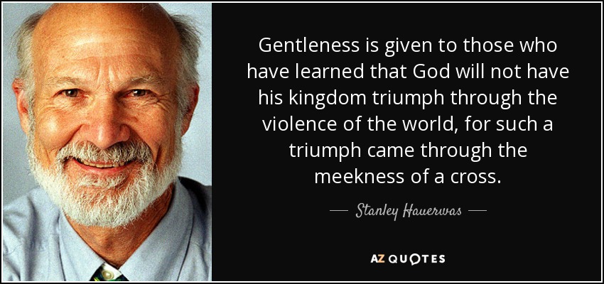 Gentleness is given to those who have learned that God will not have his kingdom triumph through the violence of the world, for such a triumph came through the meekness of a cross. - Stanley Hauerwas