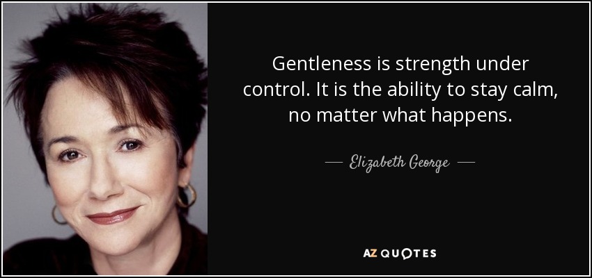 Gentleness is strength under control. It is the ability to stay calm, no matter what happens. - Elizabeth George