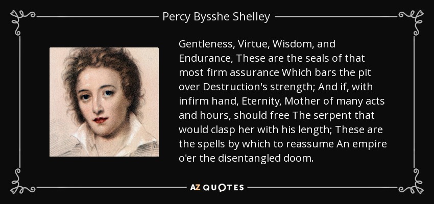 Gentleness, Virtue, Wisdom, and Endurance, These are the seals of that most firm assurance Which bars the pit over Destruction's strength; And if, with infirm hand, Eternity, Mother of many acts and hours, should free The serpent that would clasp her with his length; These are the spells by which to reassume An empire o'er the disentangled doom. - Percy Bysshe Shelley