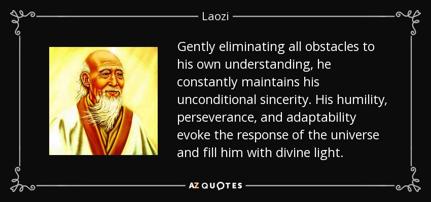 Gently eliminating all obstacles to his own understanding, he constantly maintains his unconditional sincerity. His humility, perseverance, and adaptability evoke the response of the universe and fill him with divine light. - Laozi
