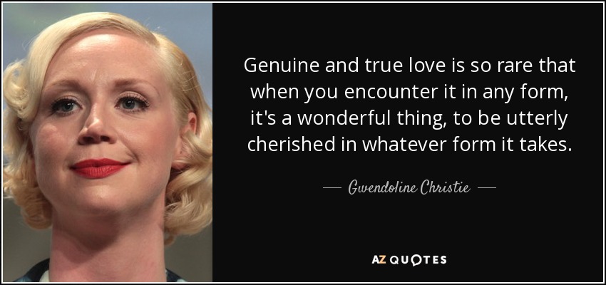 Genuine and true love is so rare that when you encounter it in any form, it's a wonderful thing, to be utterly cherished in whatever form it takes. - Gwendoline Christie