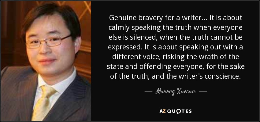 Genuine bravery for a writer... It is about calmly speaking the truth when everyone else is silenced, when the truth cannot be expressed. It is about speaking out with a different voice, risking the wrath of the state and offending everyone, for the sake of the truth, and the writer's conscience. - Murong Xuecun